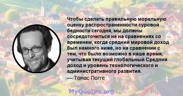 Чтобы сделать правильную моральную оценку распространенности суровой бедности сегодня, мы должны сосредоточиться не на сравнениях со временем, когда средний мировой доход был намного ниже, но на сравнении с тем, что