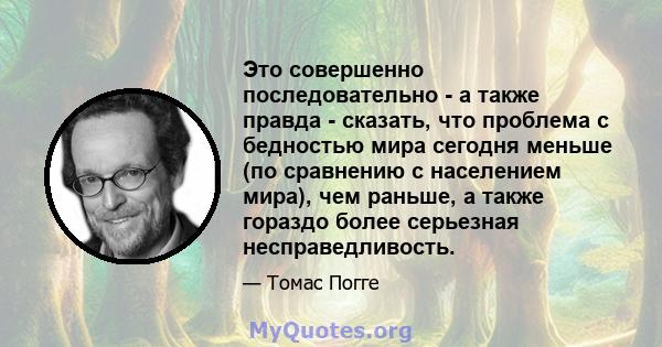 Это совершенно последовательно - а также правда - сказать, что проблема с бедностью мира сегодня меньше (по сравнению с населением мира), чем раньше, а также гораздо более серьезная несправедливость.