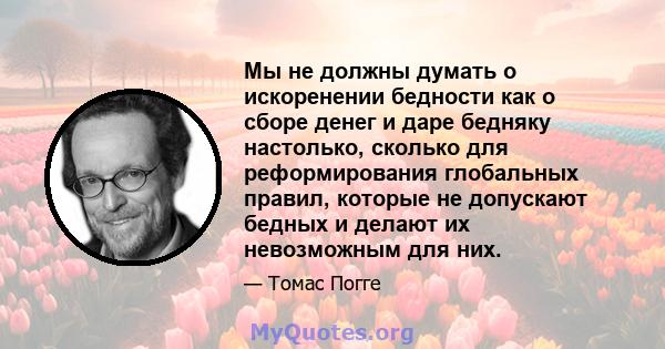 Мы не должны думать о искоренении бедности как о сборе денег и даре бедняку ​​настолько, сколько для реформирования глобальных правил, которые не допускают бедных и делают их невозможным для них.