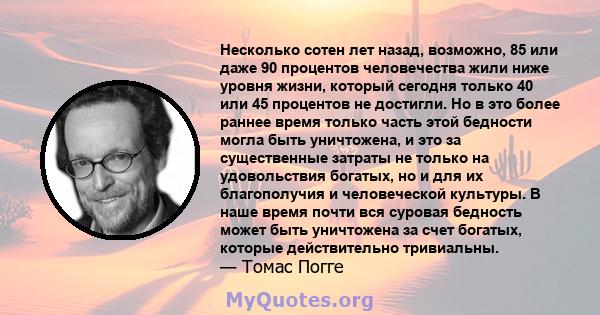 Несколько сотен лет назад, возможно, 85 или даже 90 процентов человечества жили ниже уровня жизни, который сегодня только 40 или 45 процентов не достигли. Но в это более раннее время только часть этой бедности могла