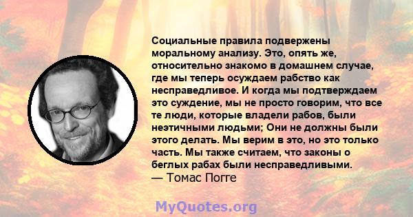 Социальные правила подвержены моральному анализу. Это, опять же, относительно знакомо в домашнем случае, где мы теперь осуждаем рабство как несправедливое. И когда мы подтверждаем это суждение, мы не просто говорим, что 