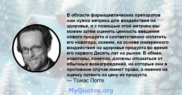 В области фармацевтических препаратов нам нужна метрика для воздействия на здоровье, и с помощью этой метрики мы можем затем оценить ценность введения нового продукта и соответственно оплатить его новатора, скажем, на