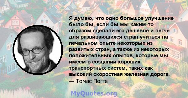 Я думаю, что одно большое улучшение было бы, если бы мы каким-то образом сделали его дешевле и легче для развивающихся стран учиться на печальном опыте некоторых из развитых стран, а также из некоторых положительных