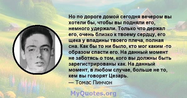 Но по дороге домой сегодня вечером вы хотели бы, чтобы вы подняли его, немного удержали. Только что держал его, очень близко к твоему сердцу, его щека у впадины твоего плеча, полная сна. Как бы то ни было, кто мог каким 