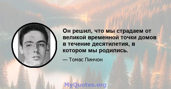 Он решил, что мы страдаем от великой временной точки домов в течение десятилетия, в котором мы родились.