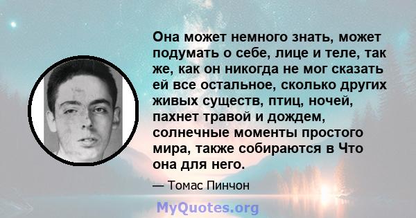 Она может немного знать, может подумать о себе, лице и теле, так же, как он никогда не мог сказать ей все остальное, сколько других живых существ, птиц, ночей, пахнет травой и дождем, солнечные моменты простого мира,