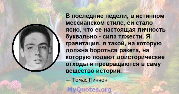 В последние недели, в истинном мессианском стиле, ей стало ясно, что ее настоящая личность буквально - сила тяжести. Я гравитация, я такой, на которую должна бороться ракета, на которую подают доисторические отходы и