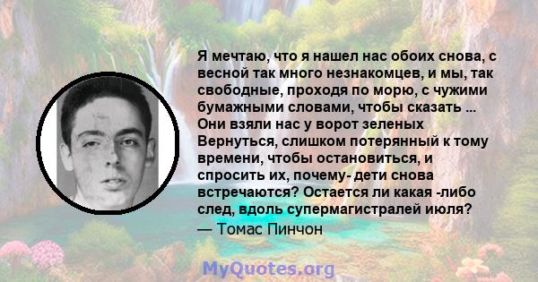 Я мечтаю, что я нашел нас обоих снова, с весной так много незнакомцев, и мы, так свободные, проходя по морю, с чужими бумажными словами, чтобы сказать ... Они взяли нас у ворот зеленых Вернуться, слишком потерянный к