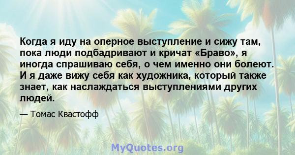 Когда я иду на оперное выступление и сижу там, пока люди подбадривают и кричат ​​«Браво», я иногда спрашиваю себя, о чем именно они болеют. И я даже вижу себя как художника, который также знает, как наслаждаться