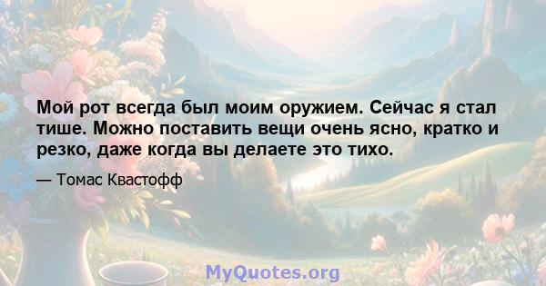 Мой рот всегда был моим оружием. Сейчас я стал тише. Можно поставить вещи очень ясно, кратко и резко, даже когда вы делаете это тихо.