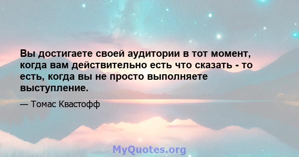 Вы достигаете своей аудитории в тот момент, когда вам действительно есть что сказать - то есть, когда вы не просто выполняете выступление.