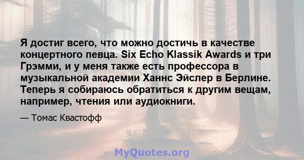 Я достиг всего, что можно достичь в качестве концертного певца. Six Echo Klassik Awards и три Грэмми, и у меня также есть профессора в музыкальной академии Ханнс Эйслер в Берлине. Теперь я собираюсь обратиться к другим