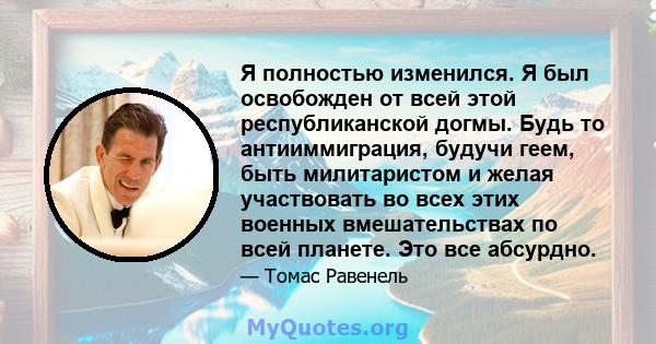 Я полностью изменился. Я был освобожден от всей этой республиканской догмы. Будь то антииммиграция, будучи геем, быть милитаристом и желая участвовать во всех этих военных вмешательствах по всей планете. Это все