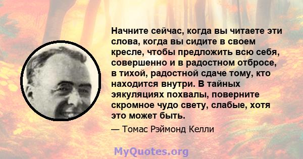 Начните сейчас, когда вы читаете эти слова, когда вы сидите в своем кресле, чтобы предложить всю себя, совершенно и в радостном отбросе, в тихой, радостной сдаче тому, кто находится внутри. В тайных эякуляциях похвалы,