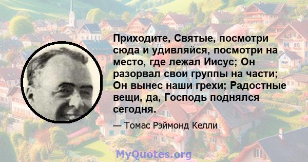 Приходите, Святые, посмотри сюда и удивляйся, посмотри на место, где лежал Иисус; Он разорвал свои группы на части; Он вынес наши грехи; Радостные вещи, да, Господь поднялся сегодня.