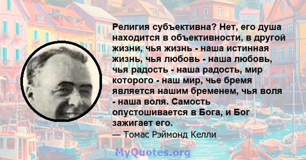 Религия субъективна? Нет, его душа находится в объективности, в другой жизни, чья жизнь - наша истинная жизнь, чья любовь - наша любовь, чья радость - наша радость, мир которого - наш мир, чье бремя является нашим