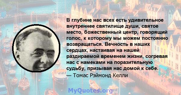 В глубине нас всех есть удивительное внутреннее святилище души, святое место, божественный центр, говорящий голос, к которому мы можем постоянно возвращаться. Вечность в наших сердцах, настаивая на нашей раздираемой