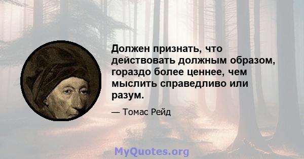 Должен признать, что действовать должным образом, гораздо более ценнее, чем мыслить справедливо или разум.