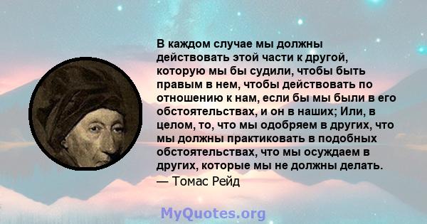 В каждом случае мы должны действовать этой части к другой, которую мы бы судили, чтобы быть правым в нем, чтобы действовать по отношению к нам, если бы мы были в его обстоятельствах, и он в наших; Или, в целом, то, что