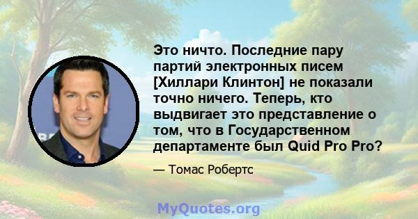 Это ничто. Последние пару партий электронных писем [Хиллари Клинтон] не показали точно ничего. Теперь, кто выдвигает это представление о том, что в Государственном департаменте был Quid Pro Pro?