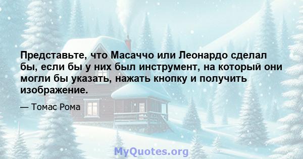 Представьте, что Масаччо или Леонардо сделал бы, если бы у них был инструмент, на который они могли бы указать, нажать кнопку и получить изображение.