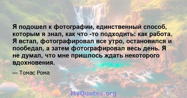 Я подошел к фотографии, единственный способ, которым я знал, как что -то подходить: как работа. Я встал, фотографировал все утро, остановился и пообедал, а затем фотографировал весь день. Я не думал, что мне пришлось