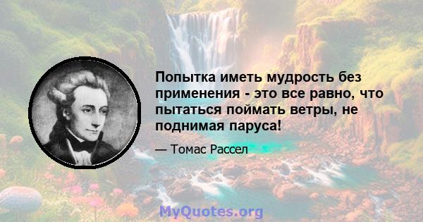 Попытка иметь мудрость без применения - это все равно, что пытаться поймать ветры, не поднимая паруса!