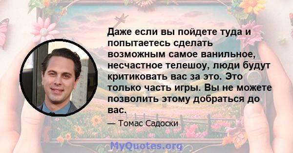 Даже если вы пойдете туда и попытаетесь сделать возможным самое ванильное, несчастное телешоу, люди будут критиковать вас за это. Это только часть игры. Вы не можете позволить этому добраться до вас.