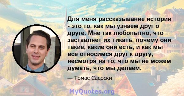 Для меня рассказывание историй - это то, как мы узнаем друг о друге. Мне так любопытно, что заставляет их тикать, почему они такие, какие они есть, и как мы все относимся друг к другу, несмотря на то, что мы не можем