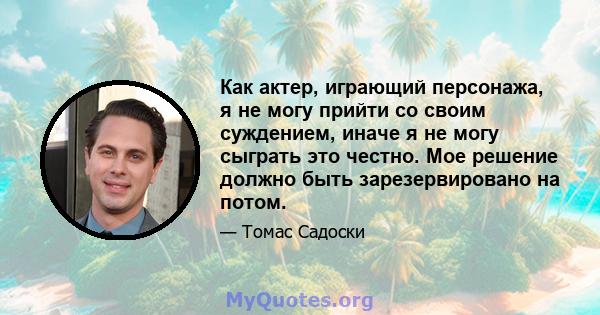 Как актер, играющий персонажа, я не могу прийти со своим суждением, иначе я не могу сыграть это честно. Мое решение должно быть зарезервировано на потом.