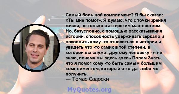 Самый большой комплимент? Я бы сказал: «Ты мне помог». Я думаю, что с точки зрения жизни, не только с актерским мастерством. Но, безусловно, с помощью рассказывания историй, способность удерживать зеркало и позволить