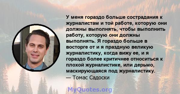 У меня гораздо больше сострадания к журналистам и той работе, которую они должны выполнять, чтобы выполнить работу, которую они должны выполнять. Я гораздо больше в восторге от и я праздную великую журналистику, когда