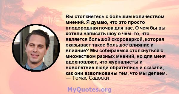 Вы столкнетесь с большим количеством мнений. Я думаю, что это просто плодородная почва для нас. О чем бы вы хотели написать шоу о чем -то, что является большой скороваркой, которая оказывает такое большое влияние и