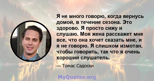 Я не много говорю, когда вернусь домой, в течение сезона. Это здорово. Я просто сижу и слушаю. Моя жена расскажет мне все, что она хочет сказать мне, и я не говорю. Я слишком измотан, чтобы говорить, так что я очень