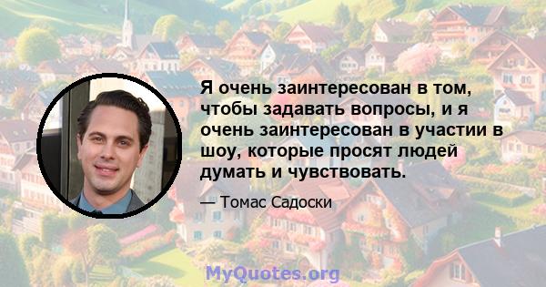 Я очень заинтересован в том, чтобы задавать вопросы, и я очень заинтересован в участии в шоу, которые просят людей думать и чувствовать.