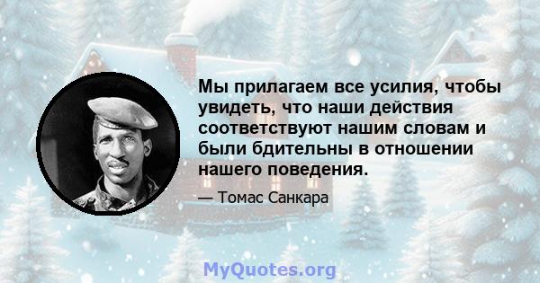 Мы прилагаем все усилия, чтобы увидеть, что наши действия соответствуют нашим словам и были бдительны в отношении нашего поведения.