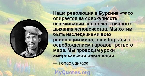 Наша революция в Буркина -Фасо опирается на совокупность переживаний человека с первого дыхания человечества. Мы хотим быть наследниками всех революций мира, всей борьбы с освобождением народов третьего мира. Мы