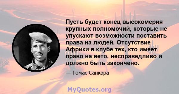 Пусть будет конец высокомерия крупных полномочий, которые не упускают возможности поставить права на людей. Отсутствие Африки в клубе тех, кто имеет право на вето, несправедливо и должно быть закончено.