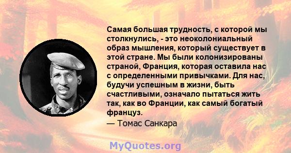 Самая большая трудность, с которой мы столкнулись, - это неоколониальный образ мышления, который существует в этой стране. Мы были колонизированы страной, Франция, которая оставила нас с определенными привычками. Для