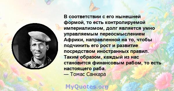 В соответствии с его нынешней формой, то есть контролируемой империализмом, долг является умно управляемым переосмыслением Африки, направленной на то, чтобы подчинить его рост и развитие посредством иностранных правил.