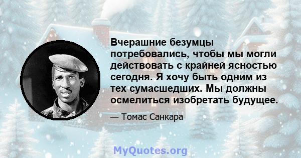 Вчерашние безумцы потребовались, чтобы мы могли действовать с крайней ясностью сегодня. Я хочу быть одним из тех сумасшедших. Мы должны осмелиться изобретать будущее.