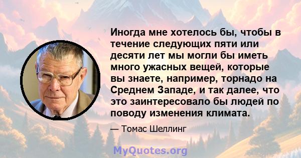 Иногда мне хотелось бы, чтобы в течение следующих пяти или десяти лет мы могли бы иметь много ужасных вещей, которые вы знаете, например, торнадо на Среднем Западе, и так далее, что это заинтересовало бы людей по поводу 