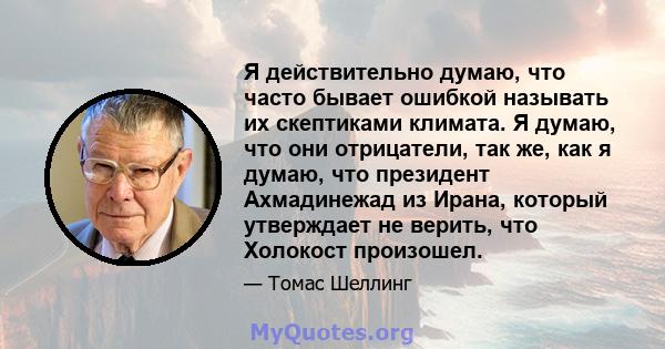 Я действительно думаю, что часто бывает ошибкой называть их скептиками климата. Я думаю, что они отрицатели, так же, как я думаю, что президент Ахмадинежад из Ирана, который утверждает не верить, что Холокост произошел.