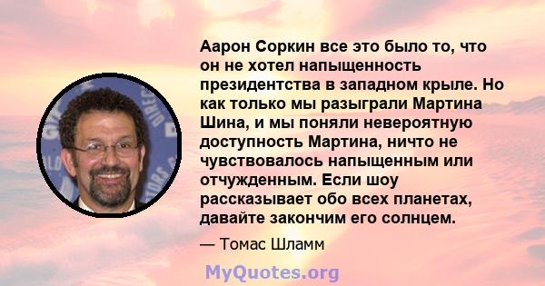 Аарон Соркин все это было то, что он не хотел напыщенность президентства в западном крыле. Но как только мы разыграли Мартина Шина, и мы поняли невероятную доступность Мартина, ничто не чувствовалось напыщенным или