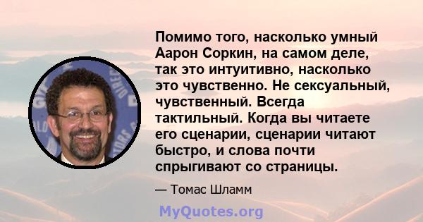 Помимо того, насколько умный Аарон Соркин, на самом деле, так это интуитивно, насколько это чувственно. Не сексуальный, чувственный. Всегда тактильный. Когда вы читаете его сценарии, сценарии читают быстро, и слова