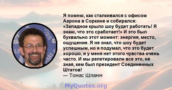 Я помню, как сталкивался с офисом Аарона в Соркине и собирался: «Западное крыло шоу будет работать! Я знаю, что это сработает!» И это был буквально этот момент: энергия, место, ощущение. Я не знал, что шоу будет