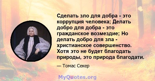 Сделать зло для добра - это коррупция человека; Делать добро для добра - это гражданское возмездие; Но делать добро для зла - христианское совершенство. Хотя это не будет благодать природы, это природа благодати.