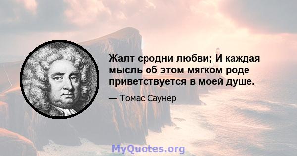 Жалт сродни любви; И каждая мысль об этом мягком роде приветствуется в моей душе.