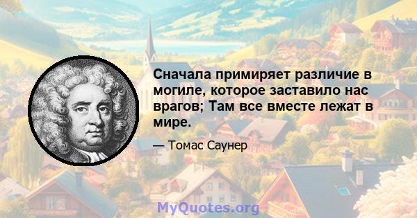 Сначала примиряет различие в могиле, которое заставило нас врагов; Там все вместе лежат в мире.