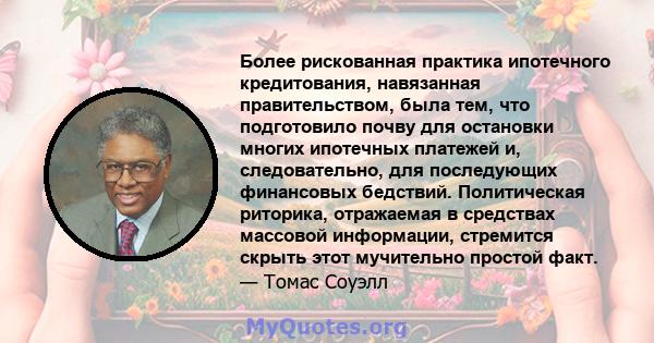 Более рискованная практика ипотечного кредитования, навязанная правительством, была тем, что подготовило почву для остановки многих ипотечных платежей и, следовательно, для последующих финансовых бедствий. Политическая